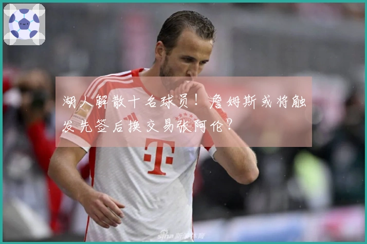 湖人解散十名球员！詹姆斯或将触发先签后换交易张阿伦？